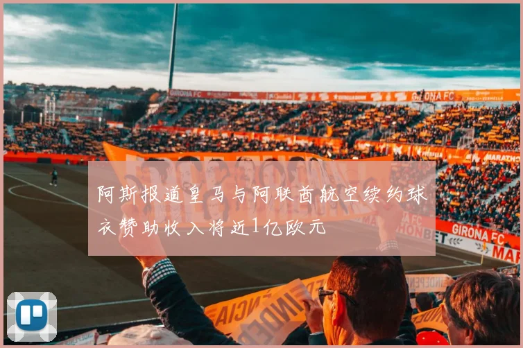 阿斯报道皇马与阿联酋航空续约球衣赞助收入将近1亿欧元