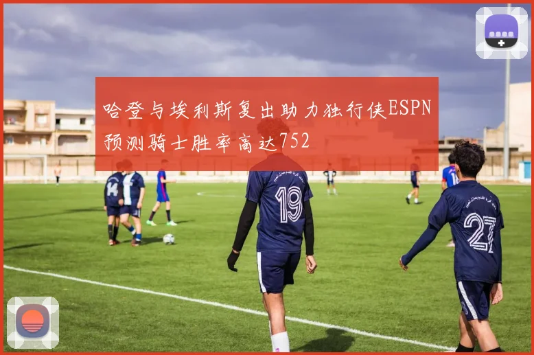 哈登与埃利斯复出助力独行侠ESPN预测骑士胜率高达752