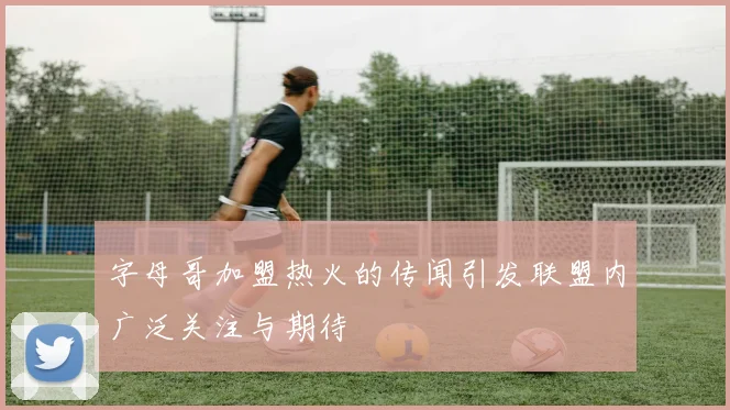 字母哥加盟热火的传闻引发联盟内广泛关注与期待