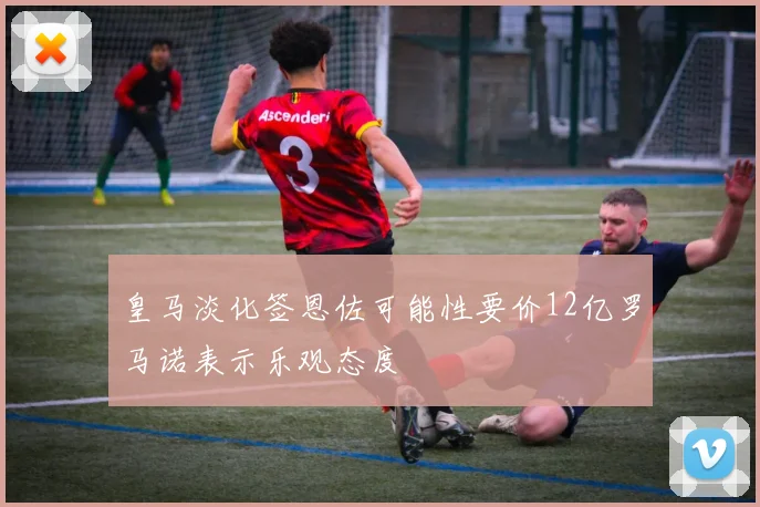皇马淡化签恩佐可能性要价12亿罗马诺表示乐观态度