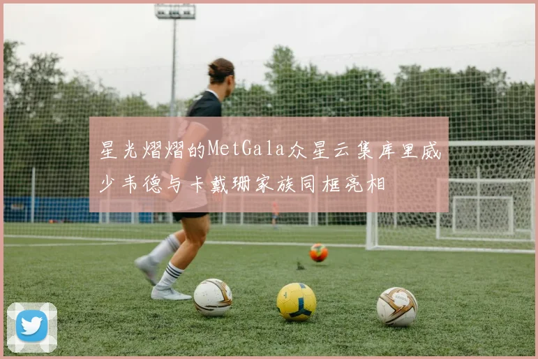 星光熠熠的MetGala众星云集库里威少韦德与卡戴珊家族同框亮相