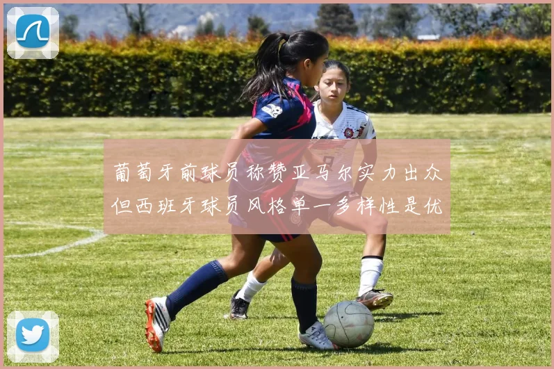 葡萄牙前球员称赞亚马尔实力出众但西班牙球员风格单一多样性是优势