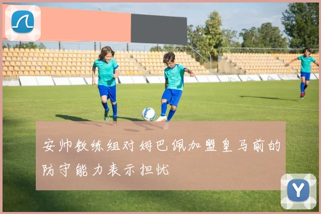 安帅教练组对姆巴佩加盟皇马前的防守能力表示担忧
