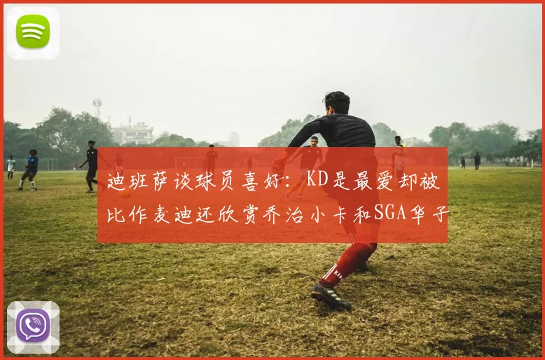 迪班萨谈球员喜好：KD是最爱却被比作麦迪还欣赏乔治小卡和SGA华子