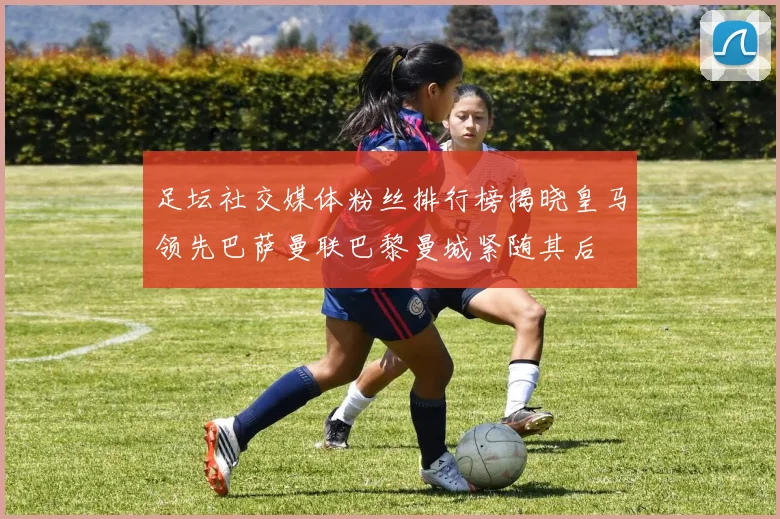 足坛社交媒体粉丝排行榜揭晓皇马领先巴萨曼联巴黎曼城紧随其后