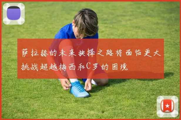 萨拉赫的未来抉择之路将面临更大挑战超越梅西和C罗的困境