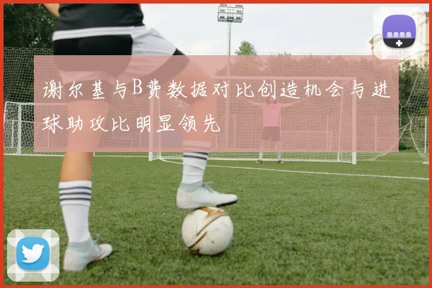 谢尔基与B费数据对比创造机会与进球助攻比明显领先