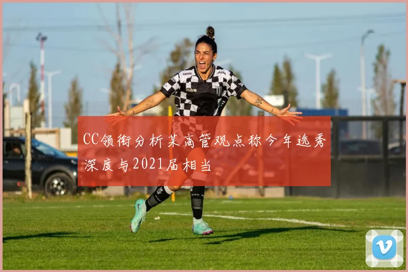 CC领衔分析某高管观点称今年选秀深度与2021届相当
