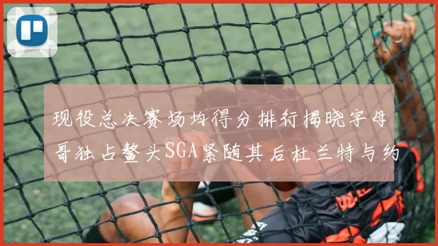 现役总决赛场均得分排行揭晓字母哥独占鳌头SGA紧随其后杜兰特与约基奇争夺第三