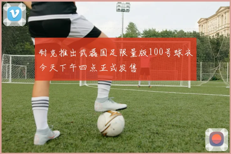 耐克推出武磊国足限量版100号球衣今天下午四点正式发售