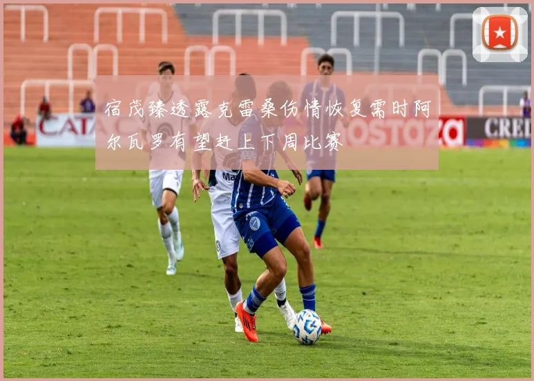 宿茂臻透露克雷桑伤情恢复需时阿尔瓦罗有望赶上下周比赛
