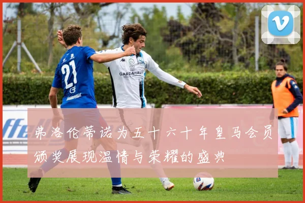 弗洛伦蒂诺为五十六十年皇马会员颁奖展现温情与荣耀的盛典