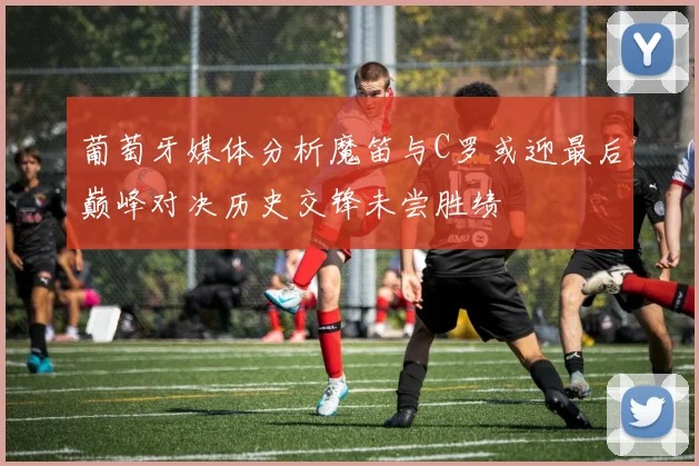 葡萄牙媒体分析魔笛与C罗或迎最后巅峰对决历史交锋未尝胜绩