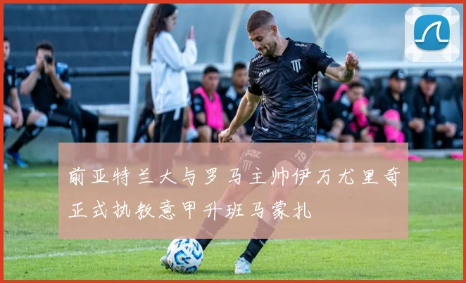 前亚特兰大与罗马主帅伊万尤里奇正式执教意甲升班马蒙扎