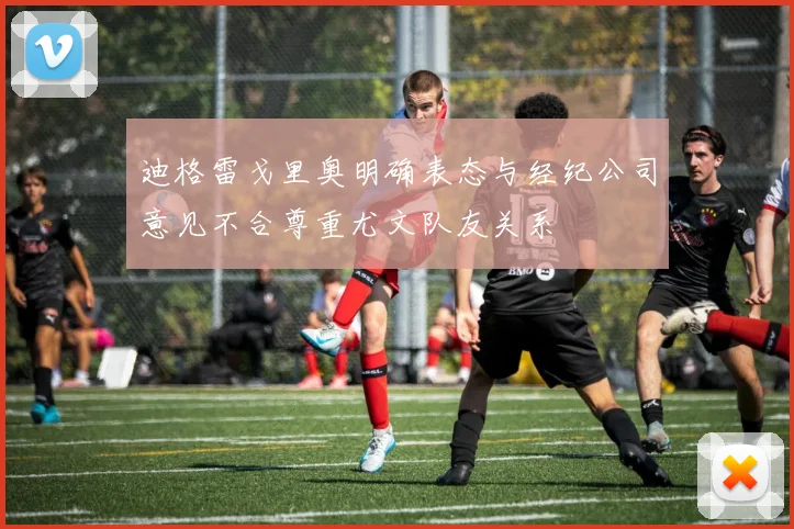 迪格雷戈里奥明确表态与经纪公司意见不合尊重尤文队友关系