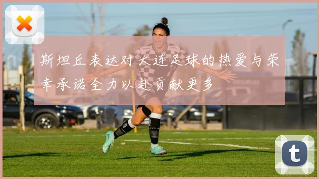 斯坦丘表达对大连足球的热爱与荣幸承诺全力以赴贡献更多