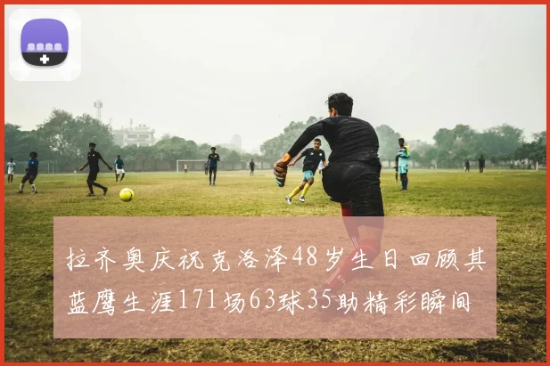 拉齐奥庆祝克洛泽48岁生日回顾其蓝鹰生涯171场63球35助精彩瞬间