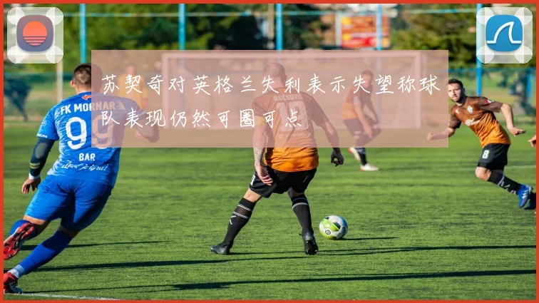 苏契奇对英格兰失利表示失望称球队表现仍然可圈可点