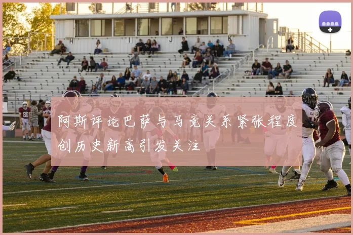 阿斯评论巴萨与马竞关系紧张程度创历史新高引发关注