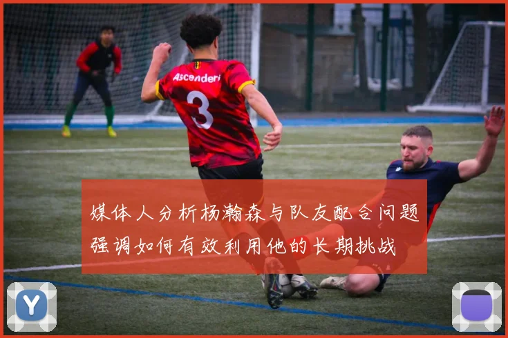 媒体人分析杨瀚森与队友配合问题强调如何有效利用他的长期挑战