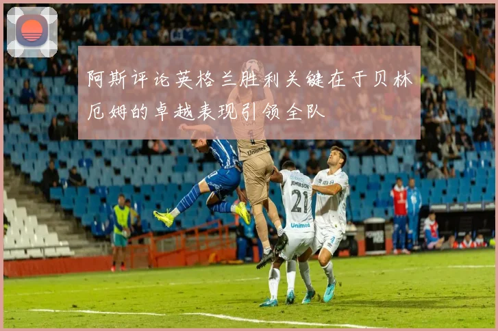 阿斯评论英格兰胜利关键在于贝林厄姆的卓越表现引领全队