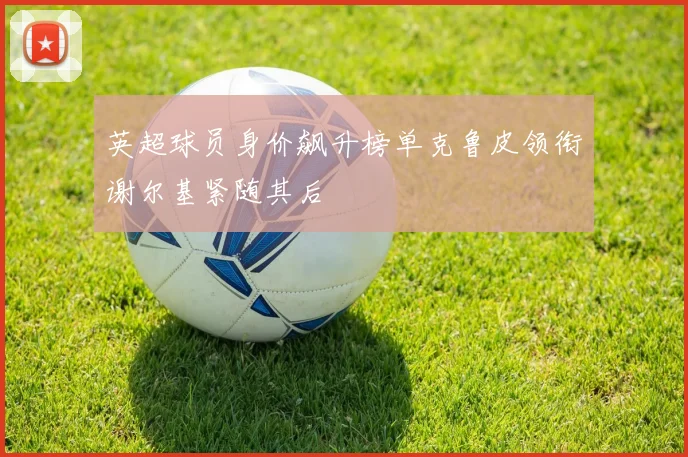 英超球员身价飙升榜单克鲁皮领衔谢尔基紧随其后