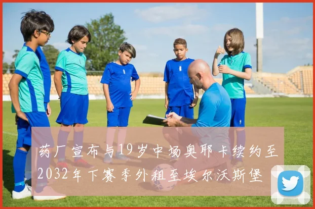 药厂宣布与19岁中场奥耶卡续约至2032年下赛季外租至埃尔沃斯堡