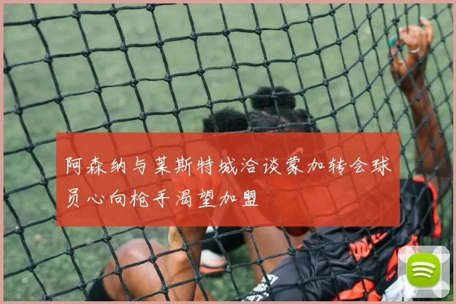 阿森纳与莱斯特城洽谈蒙加转会球员心向枪手渴望加盟