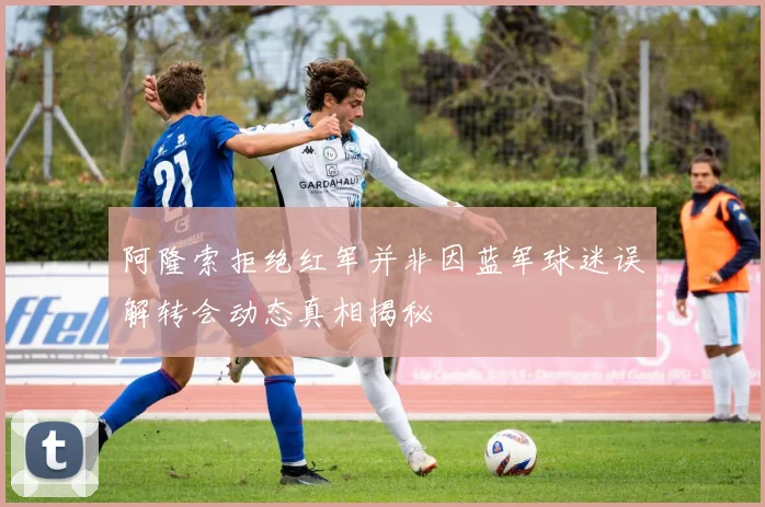 阿隆索拒绝红军并非因蓝军球迷误解转会动态真相揭秘