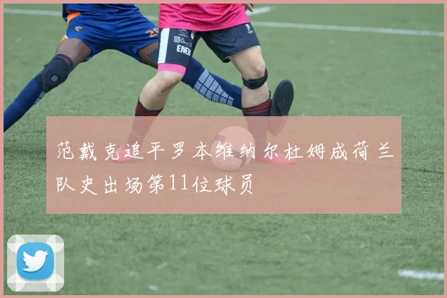 范戴克追平罗本维纳尔杜姆成荷兰队史出场第11位球员
