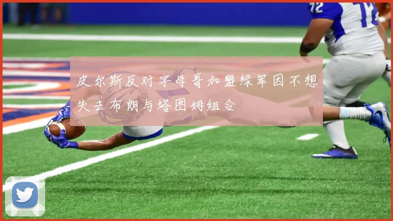 皮尔斯反对字母哥加盟绿军因不想失去布朗与塔图姆组合