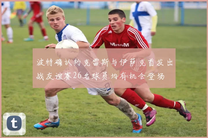 波特确认约克雷斯与伊萨克首发出战友谊赛26名球员均有机会登场