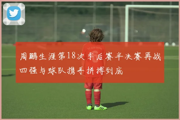 周鹏生涯第18次季后赛半决赛再战四强与球队携手拼搏到底