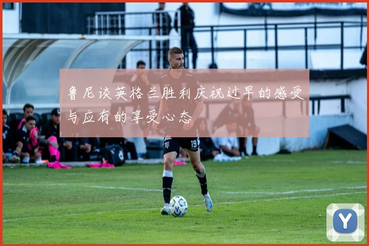 鲁尼谈英格兰胜利庆祝过早的感受与应有的享受心态